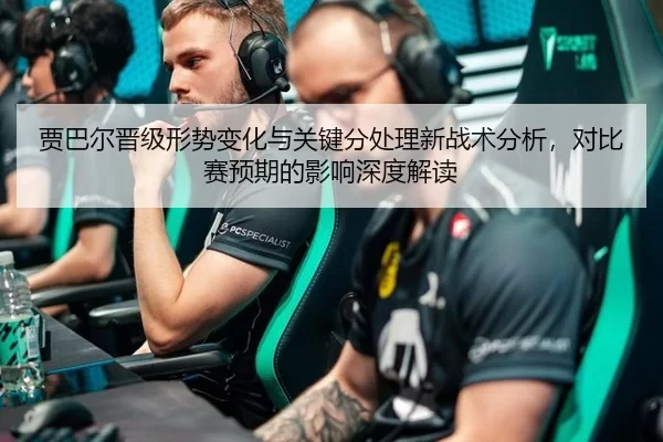 贾巴尔晋级形势变化与关键分处理新战术分析，对比赛预期的影响深度解读 - huatihui