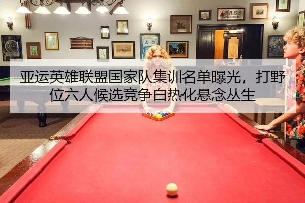 亚运英雄联盟国家队集训名单曝光，打野位六人候选竞争白热化悬念丛生 | huatihui