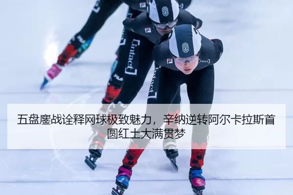 五盘鏖战诠释网球极致魅力，辛纳逆转阿尔卡拉斯首圆红土大满贯梦 - huatihui